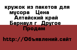 кружок из пакетов для мусора › Цена ­ 500 - Алтайский край, Барнаул г. Другое » Продам   